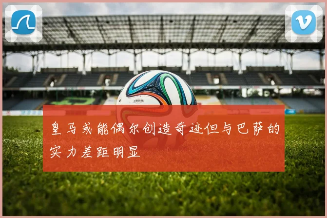 皇马或能偶尔创造奇迹但与巴萨的实力差距明显