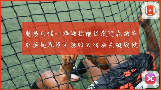 奥赖利信心满满称能逆袭阿森纳争夺英超冠军主场对决将成关键战役