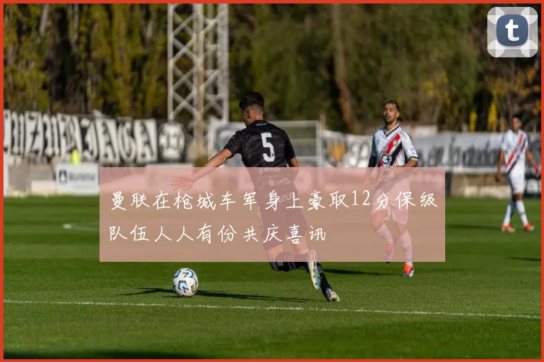 曼联在枪城车军身上豪取12分保级队伍人人有份共庆喜讯