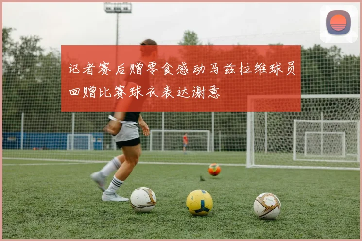 记者赛后赠零食感动马兹拉维球员回赠比赛球衣表达谢意