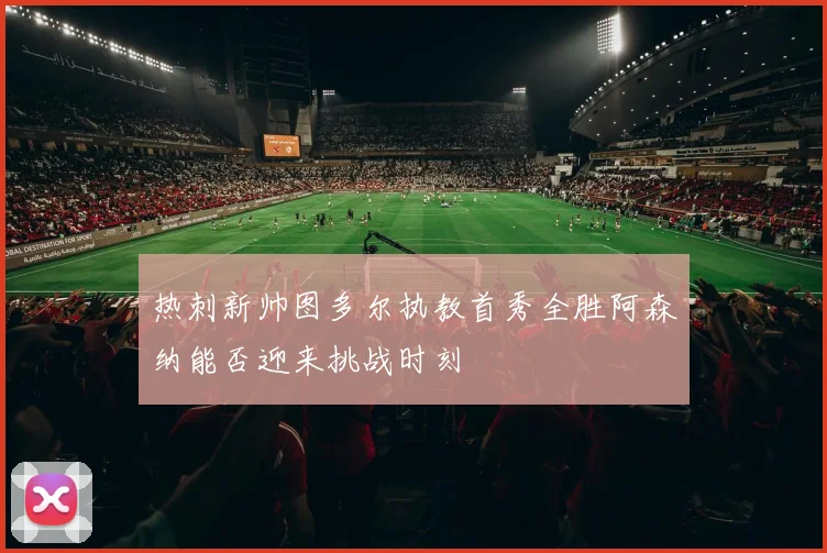 热刺新帅图多尔执教首秀全胜阿森纳能否迎来挑战时刻