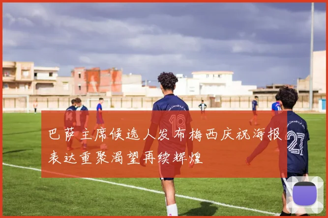 巴萨主席候选人发布梅西庆祝海报表达重聚渴望再续辉煌