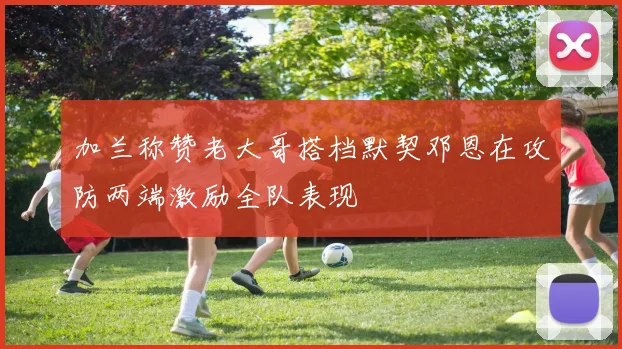 加兰称赞老大哥搭档默契邓恩在攻防两端激励全队表现
